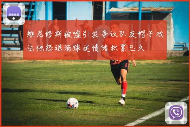 维尼修斯被嘘引发争议队友帽子戏法他怒退场球迷情绪积累已久