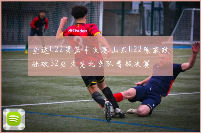 全运U22男篮半决赛山东U22陈家政独砍32分力克北京队晋级决赛