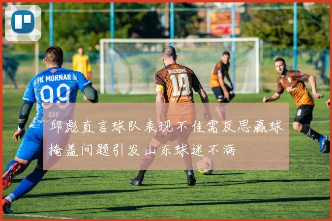 邱彪直言球队表现不佳需反思赢球掩盖问题引发山东球迷不满
