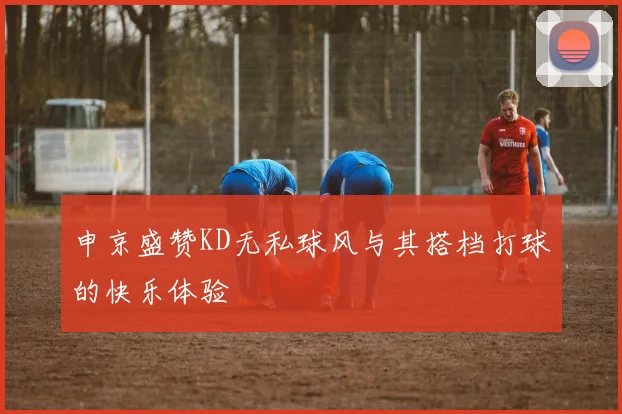 申京盛赞KD无私球风与其搭档打球的快乐体验
