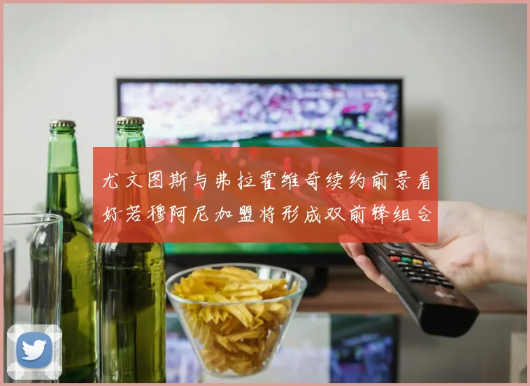 尤文图斯与弗拉霍维奇续约前景看好若穆阿尼加盟将形成双前锋组合