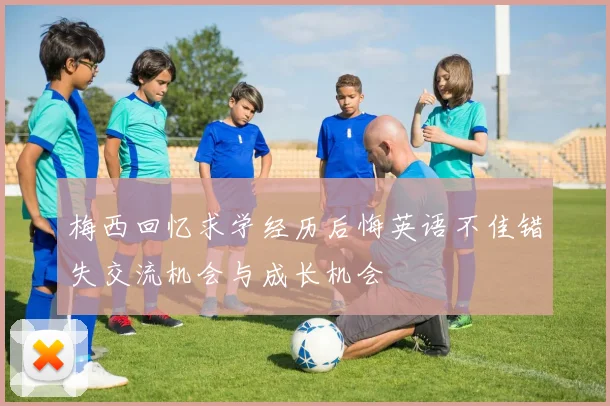 梅西回忆求学经历后悔英语不佳错失交流机会与成长机会