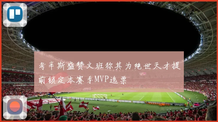 考辛斯盛赞文班称其为绝世天才提前锁定本赛季MVP选票