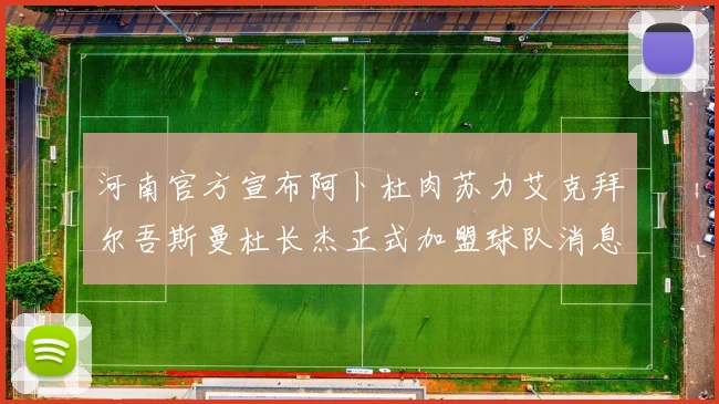 河南官方宣布阿卜杜肉苏力艾克拜尔吾斯曼杜长杰正式加盟球队消息