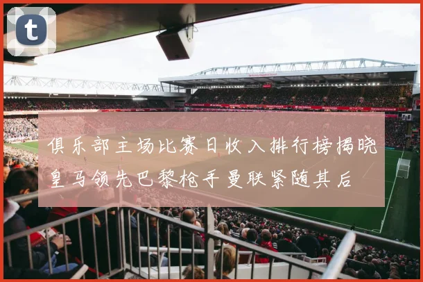 俱乐部主场比赛日收入排行榜揭晓皇马领先巴黎枪手曼联紧随其后