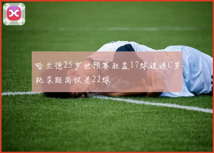 哈兰德25岁世预赛狂轰17球追逐C罗纪录距离仅差22球