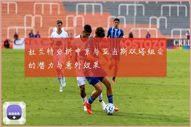 杜兰特分析申京与亚当斯双塔组合的潜力与意外效果