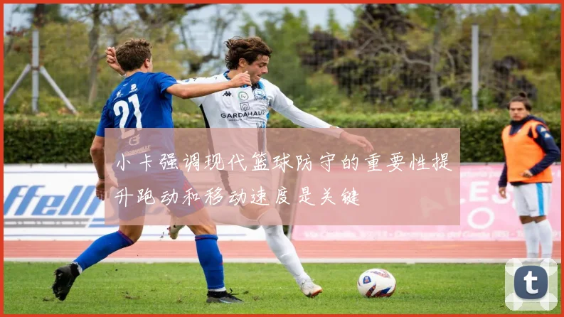 小卡强调现代篮球防守的重要性提升跑动和移动速度是关键