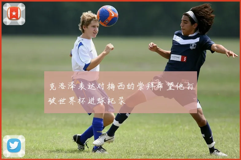 克洛泽表达对梅西的崇拜希望他打破世界杯进球纪录