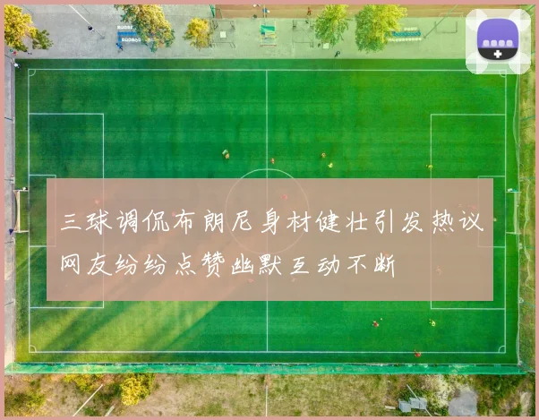 三球调侃布朗尼身材健壮引发热议网友纷纷点赞幽默互动不断