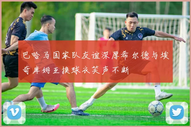 巴哈马国家队友谊深厚希尔德与埃奇库姆互换球衣笑声不断