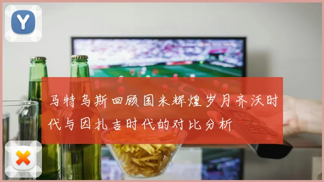 马特乌斯回顾国米辉煌岁月齐沃时代与因扎吉时代的对比分析