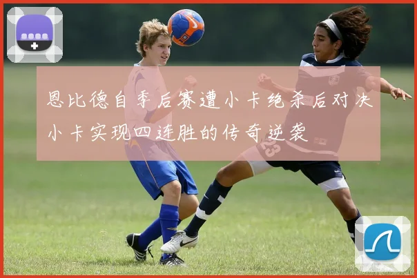 恩比德自季后赛遭小卡绝杀后对决小卡实现四连胜的传奇逆袭