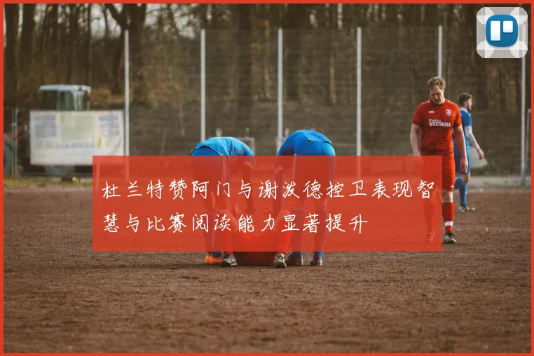 杜兰特赞阿门与谢泼德控卫表现智慧与比赛阅读能力显著提升
