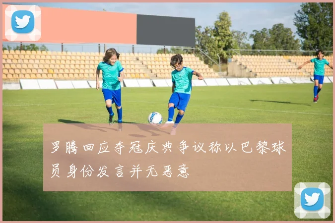 罗腾回应夺冠庆典争议称以巴黎球员身份发言并无恶意