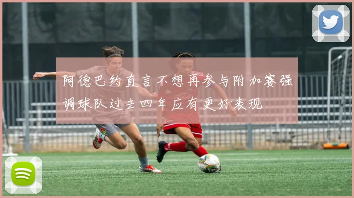 阿德巴约直言不想再参与附加赛强调球队过去四年应有更好表现