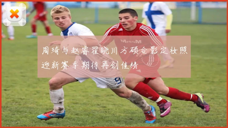 周琦与赵睿翟晓川方硕合影定妆照迎新赛季期待再创佳绩