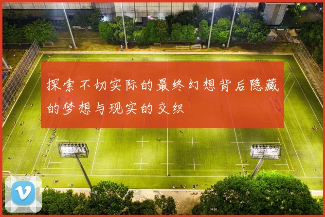 探索不切实际的最终幻想背后隐藏的梦想与现实的交织