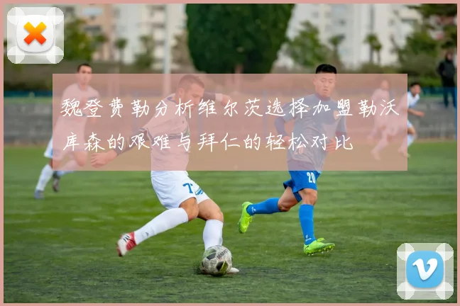 魏登费勒分析维尔茨选择加盟勒沃库森的艰难与拜仁的轻松对比