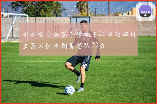 全运会小组赛李梦砍下25分助四川女篮大胜中国香港队73分