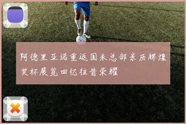 阿德里亚诺重返国米总部亲历辉煌奖杯展览回忆往昔荣耀