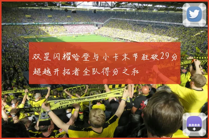双星闪耀哈登与小卡末节狂砍29分超越开拓者全队得分之和