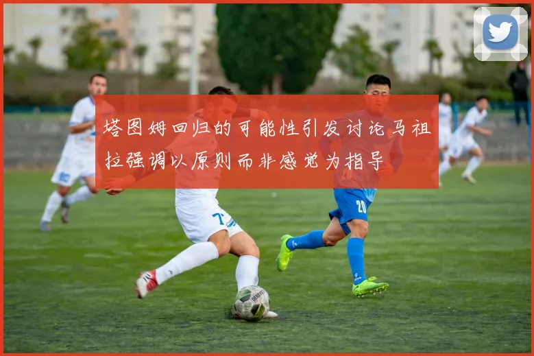 塔图姆回归的可能性引发讨论马祖拉强调以原则而非感觉为指导