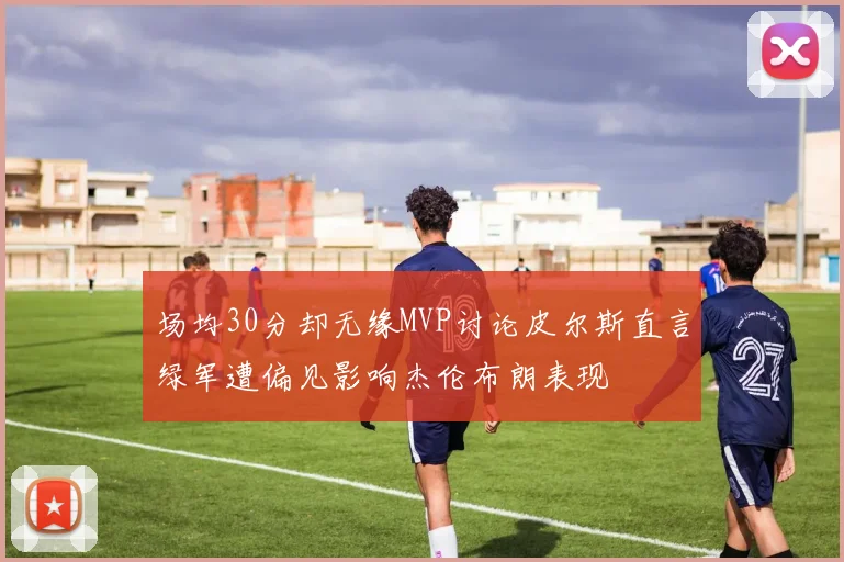 场均30分却无缘MVP讨论皮尔斯直言绿军遭偏见影响杰伦布朗表现