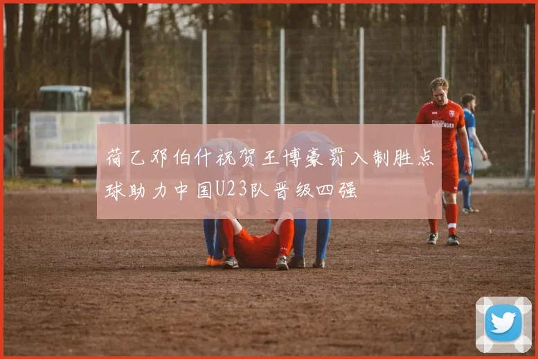 荷乙邓伯什祝贺王博豪罚入制胜点球助力中国U23队晋级四强