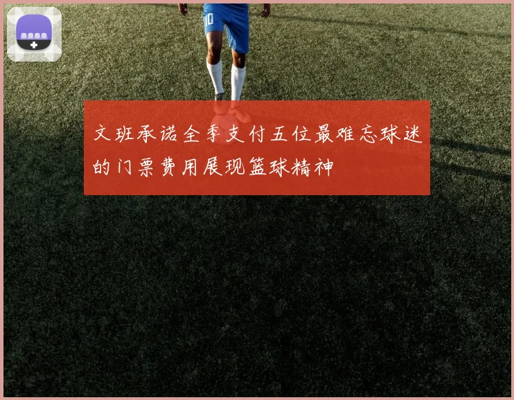 文班承诺全季支付五位最难忘球迷的门票费用展现篮球精神