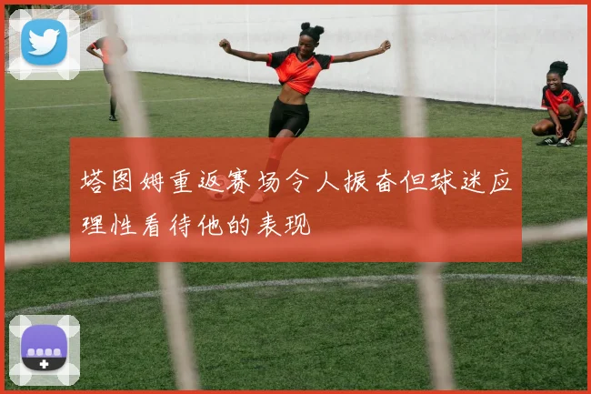 塔图姆重返赛场令人振奋但球迷应理性看待他的表现
