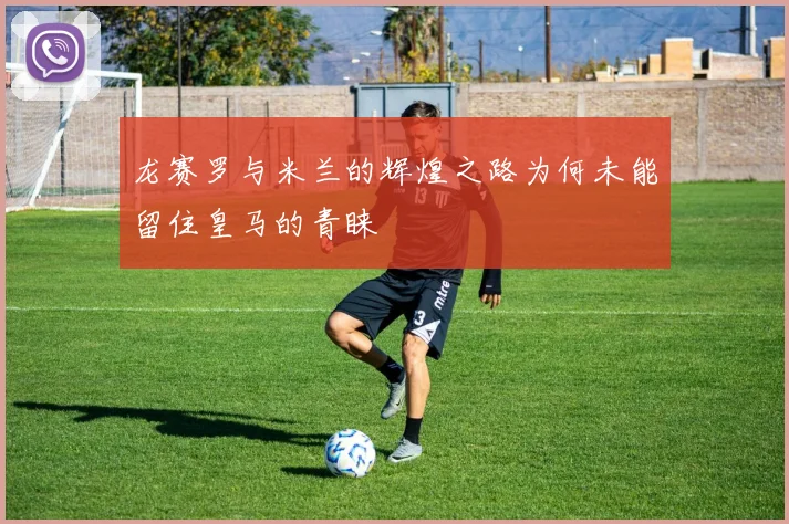 龙赛罗与米兰的辉煌之路为何未能留住皇马的青睐