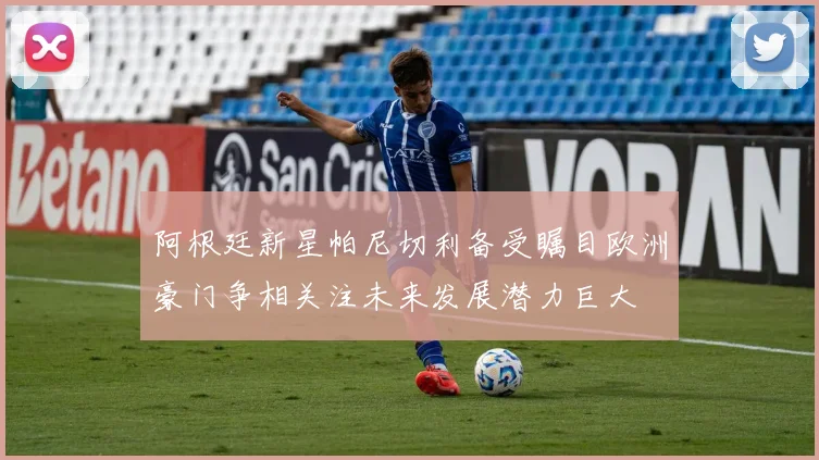 阿根廷新星帕尼切利备受瞩目欧洲豪门争相关注未来发展潜力巨大