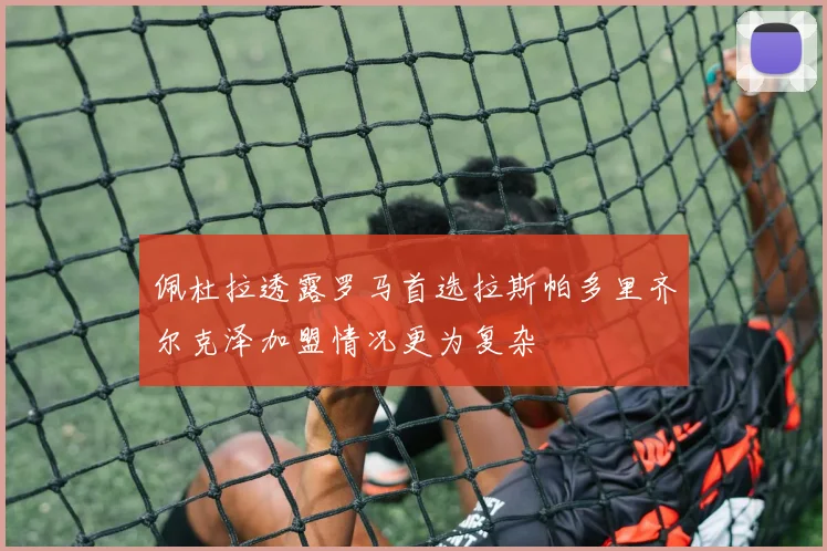 佩杜拉透露罗马首选拉斯帕多里齐尔克泽加盟情况更为复杂
