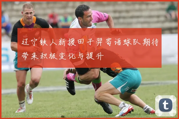 辽宁铁人新援田子羿寄语球队期待带来积极变化与提升