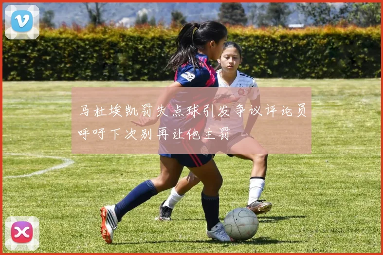 马杜埃凯罚失点球引发争议评论员呼吁下次别再让他主罚