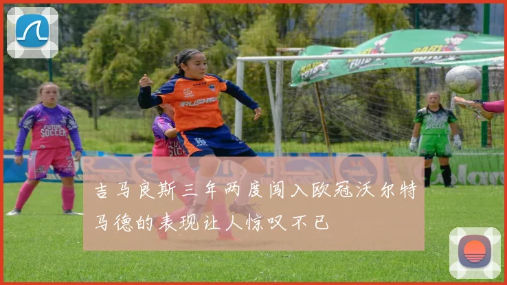 吉马良斯三年两度闯入欧冠沃尔特马德的表现让人惊叹不已