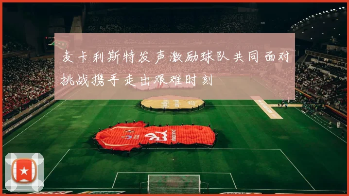 麦卡利斯特发声激励球队共同面对挑战携手走出艰难时刻