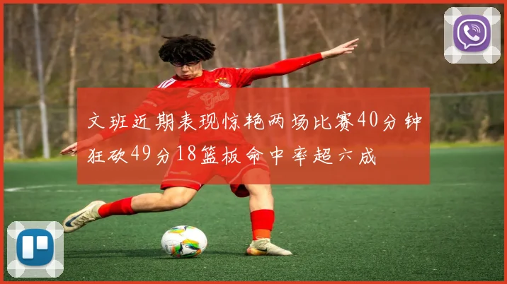 文班近期表现惊艳两场比赛40分钟狂砍49分18篮板命中率超六成