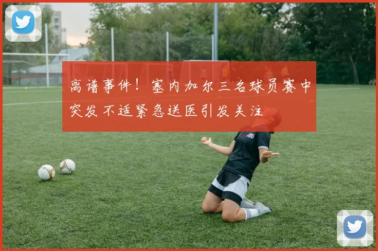 离谱事件！塞内加尔三名球员赛中突发不适紧急送医引发关注